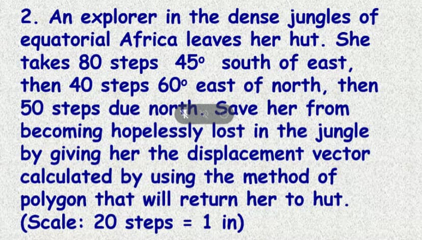 2. An explorer in the dense jungles of
equatorial Africa leaves her hut. She
takes 80 steps 45° south of east,
then 40 steps 60° east of north, then
50 steps due nonth. Save her from
becoming hopelessly lost in the jungle
by giving her the displacement vector
calculated by using the method of
polygon that will return her to hut.
(Scale: 20 steps = 1 in)
%3D
