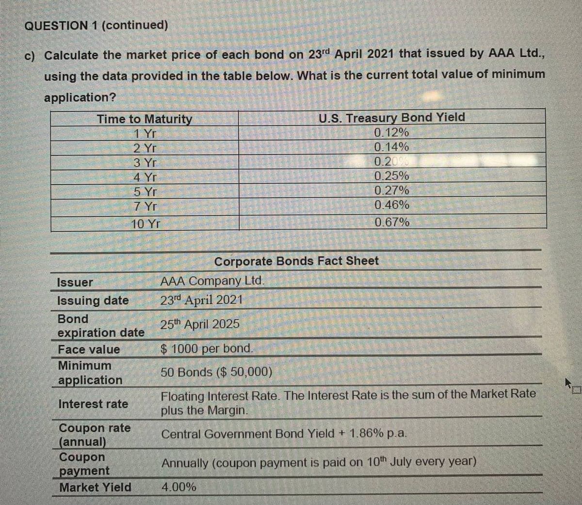 QUESTION 1 (continued)
c) Calculate the market price of each bond on 23rd April 2021 that issued by AAA Ltd.,
using the data provided in the table below. What is the current total value of minimum
application?
Time to Maturity
1 Yr
U.S. Treasury Bond Yield
0.12%
2 Yr
0.14%
0.20%
0.25%
3 Yr
4 Yr
5 Yr
0.27%
7 Yr
0.46%
10 Yr
0.67%
Corporate Bonds Fact Sheet
AAA Company Ltd.
23г Арril 2021
Issuer
Issuing date
Bond
25th April 2025
expiration date
Face value
$1000 per bond.
Minimum
50 Bonds ($ 50,000)
application
Floating Interest Rate. The Interest Rate is the sum of the Market Rate
plus the Margin.
Interest rate
Coupon rate
(annual)
Coupon
payment
Central Government Bond Yield + 1.86% p.a.
Annually (coupon payment is paid on 10th July every year)
Market Yield
4.00%
