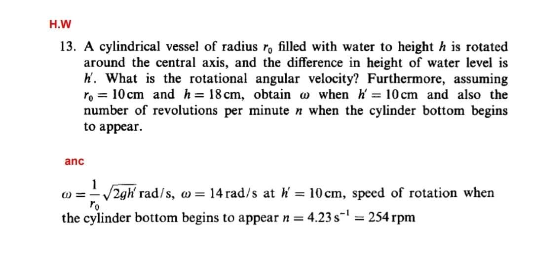 H.W
13. A cylindrical vessel of radius ro filled with water to height h is rotated
around the central axis, and the difference in height of water level is
h. What is the rotational angular velocity? Furthermore, assuming
ro = 10 cm and h= 18 cm, obtain a when h' = 10 cm and also the
number of revolutions per minute n when the cylinder bottom begins
to appear.
anc
1
w = = √2gh' rad/s, w = 14 rad/s at h' = 10 cm, speed of rotation when
the cylinder bottom begins to appear n = : 4.23 s-¹ = 254 rpm
