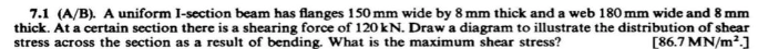 7.1 (A/B). A uniform I-section beam has flanges 150 mm wide by 8 mm thick and a web 180 mm wide and 8 mm
thick. At a certain section there is a shearing force of 120 kN. Draw a diagram to illustrate the distribution of shear
stress across the section as a result of bending. What is the maximum shear stress?
[86.7 MN/m²]