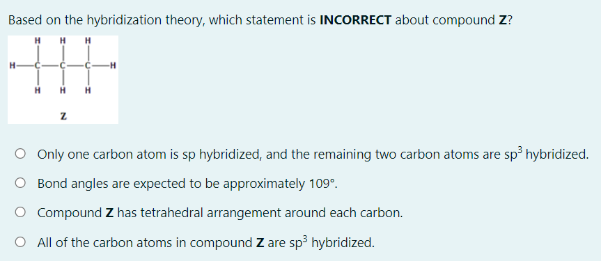 Based on the hybridization theory, which statement is INCORRECT about compound Z?
H H H
H-
H
O Only one carbon atom is sp hybridized, and the remaining two carbon atoms are sp hybridized.
O Bond angles are expected to be approximately 109°.
O Compound Z has tetrahedral arrangement around each carbon.
O All of the carbon atoms in compound Z are sp3 hybridized.
