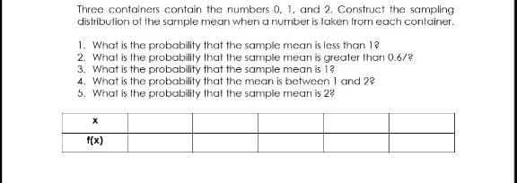 Three containers contain the numbers 0, 1. and 2. Construct the sampling
distribution of the sample mean when a number is taken from each container.
1. What is the probability that the sample mean is less than 12
2. What is the probability that the sample mean is greater than 0.6/?
3. What is the probability that the sample mean is 1?
4. What is the probability that the mean is between 1 and 2?
5. What is the probability that the sample mean is 22
F(x)
