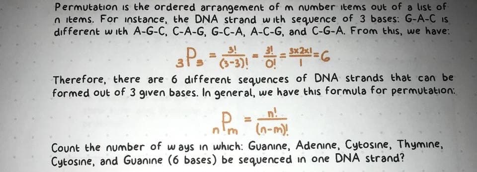 Permutation is the ordered arrangement of m number items out of a list of
n items. For instance, the DNA strand with sequence of 3 bases: G-A-C IS
different w ith A-G-C, C-A-G, G-C-A, A-C-G, and C-G-A. From this, we have:
P-3)
3!
3x2x1
Therefore, there are 6 dıfferent sequences of DNA strands that can be
formed out of 3 given bases. In general, we have this formula for permutation:
(n-m)!
Count the number of ways in which: Guanıne, Adenine, Cytosine, Thymıne,
Cytosine, and Guanıne (6 bases) be sequenced in one DNA strand?

