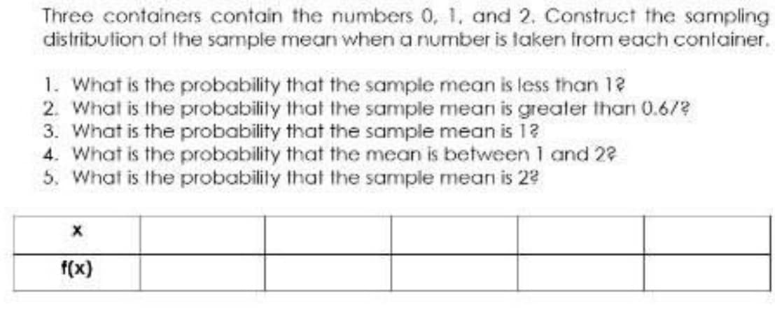 Three containers contain the numbers 0, 1, and 2. Construct the sampling
distribution of the sample mean when a number is taken from each container.
1. What is the probability that the sample mean is less than 12
2. What is the probability that the sample mean is greater than 0.6/?
3. What is the probability that the sample mean is 12
4. What is the probability that the mean is between 1 and 22
5. What is the probabilily that the sample mean is 22
f(x)
