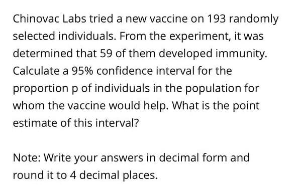 Chinovac Labs tried a new vaccine on 193 randomly
selected individuals. From the experiment, it was
determined that 59 of them developed immunity.
Calculate a 95% confidence interval for the
proportion p of individuals in the population for
whom the vaccine would help. What is the point
estimate of this interval?
Note: Write your answers in decimal form and
round it to 4 decimal places.
