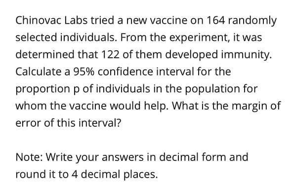 Chinovac Labs tried a new vaccine on 164 randomly
selected individuals. From the experiment, it was
determined that 122 of them developed immunity.
Calculate a 95% confidence interval for the
proportion p of individuals in the population for
whom the vaccine would help. What is the margin of
error of this interval?
Note: Write your answers in decimal form and
round it to 4 decimal places.
