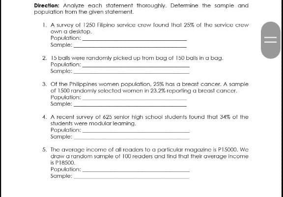 Direction: Analyze each statement thoroughly. Determine the sample and
population trom the given statement.
1. A survey of 1250 Filipino service crew found Ihat 25% of Ihe service crew
own a desktop.
Population:
Sample:
2. 15 balls were randomly picked up trom bag of 150 balls in a bag.
Population:
Sample:
3. Of the Philippines women population, 25% has a breast cancer. A sample
of 1500 randomly selected women in 23.2% reporting a brcast cancer.
Population:
Sample:
4. A recent survey of 625 senior high school students found that 34% of the
students were modular leaning.
Population:
Sample:
5. The average income of all readers to a particular magazine is P15000. We
draw a random sample of 100 readers and find that their average income
is P18500.
Population:
Sample:
