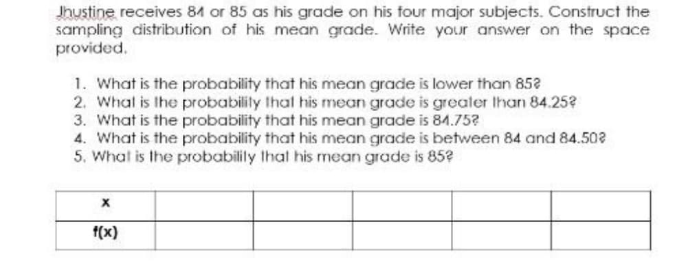Jhustine receives 84 or 85 as his grade on his four major subjects. Construct the
sampling distribution of his mean grade. Write your answer on the space
provided.
1. What is the probability that his mean grade is lower than 852
2. What is the probabilily thal his mean grade is greater Ihan 84.25?
3. What is the probability that his mean grade is 84.75?
4. What is the probability that his mean grade is between 84 and 84.502
5. What is the probabilily that his mean grade is 85?
f(x)

