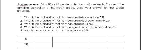 Jhustine receives 84 or 85 as his grade on his four major subjects. Construct the
sampling distribution of his mean grade. Write your answer on the space
provided.
1. What is the probability that his mean grade is lower than 852
2. Whal is the probabilily that his mean grade is greater Ihan 84.25?
3. What is the probability that his mean grade is 84.75?
4. What is the probability that his mean grade is between 84 and 84.502
5, What is the probabilily that his mean grade is 85?
f(x)
