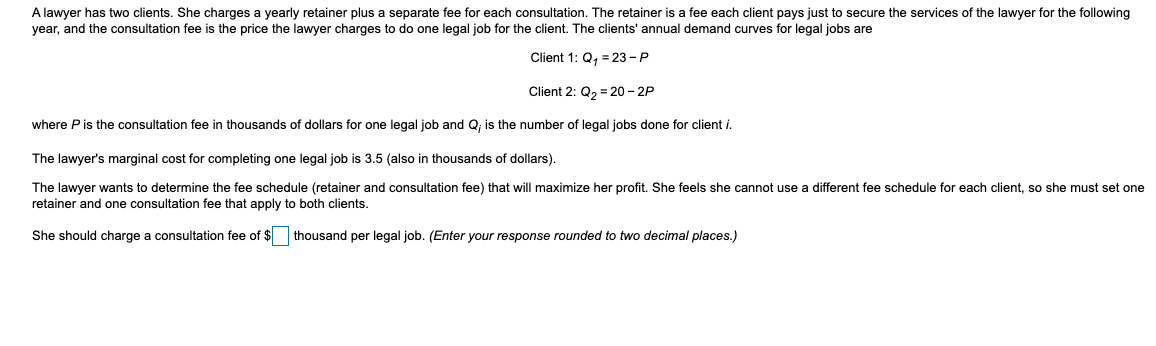 A lawyer has two clients. She charges a yearly retainer plus a separate fee for each consultation. The retainer is a fee each client pays just to secure the services of the lawyer for the following
year, and the consultation fee is the price the lawyer charges to do one legal job for the client. The clients' annual demand curves for legal jobs are
Client 1: Q, = 23 - P
Client 2: Q2 = 20 – 2P
where Pis the consultation fee in thousands of dollars for one legal job and Q; is the number of legal jobs done for client i.
The lawyer's marginal cost for completing one legal job is 3.5 (also in thousands of dollars).
The lawyer wants to determine the fee schedule (retainer and consultation fee) that will maximize her profit. She feels she cannot use a different fee schedule for each client, so she must set one
retainer and one consultation fee that apply to both clients.
She should charge a consultation fee of $ thousand per legal job. (Enter your response rounded to two decimal places.)
