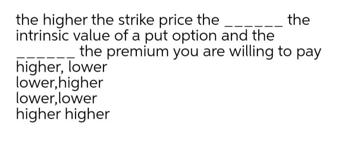 the higher the strike price the ---
the
intrinsic value of a put option and the
the premium you are willing to pay
higher, lower
lower, higher
lower, lower
higher higher
