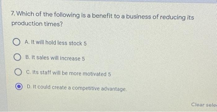 7. Which of the following is a benefit to a business of reducing its
production times?
A. It will hold less stock 5
B. It sales will increase 5
C. Its staff will be more motivated 5
D. It could create a competitive advantage.
Clear sele

