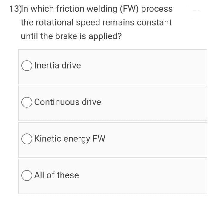 13)n which friction welding (FW) process
the rotational speed remains constant
until the brake is applied?
O Inertia drive
O Continuous drive
O Kinetic energy FW
O All of these
