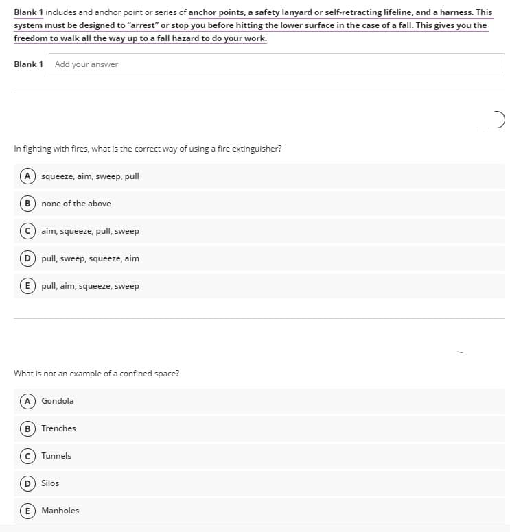 Blank 1 includes and anchor point or series of anchor points, a safety lanyard or self-retracting lifeline, and a harness. This
system must be designed to "arrest" or stop you before hitting the lower surface in the case of a fallI. This gives you the
freedom to walk all the way up to a fall hazard to do your work.
Blank 1 Add your answer
In fighting with fires, what is the correct way of using a fire extinguisher?
A squeeze, aim, sweep, pull
B none of the above
aim, squeeze, pull, sweep
pull, sweep, squeeze, aim
E pull, aim, squeeze, sweep
What is not an example of a confined space?
A Gondola
B) Trenches
Tunnels
Silos
Manholes
