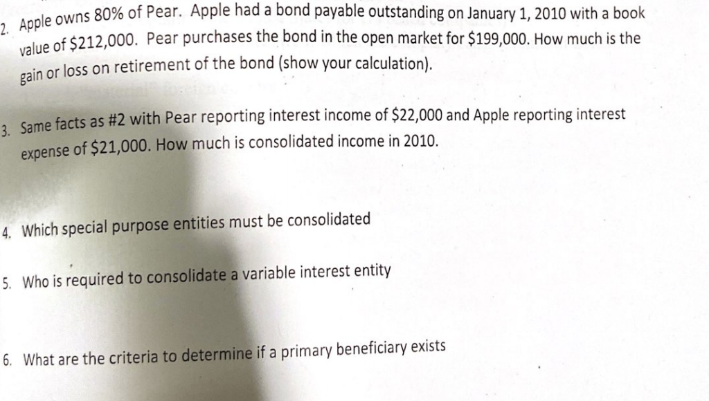 de owns 80% of Pear. Apple had a bond payable outstanding on January 1, 2010 with a book
ualue of $212,000. Pear purchases the bond in the open market for $199,000. How much is the
cain or loss on retirement of the bond (show your calculation).
1 ame facts as #2 with Pear reporting interest income of $22,000 and Apple reporting interest
expense of $21,000. How much is consolidated income in 2010.
4. Which special purpose entities must be consolidated
5. Who is required to consolidate a variable interest entity
6. What are the criteria to determine if a primary beneficiary exists
