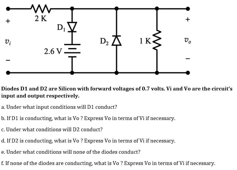 +
2 K
+
D₁
Vi
D₂
1 K
2.6 V.
-
Diodes D1 and D2 are Silicon with forward voltages of 0.7 volts. Vi and Vo are the circuit's
input and output respectively.
a. Under what input conditions will D1 conduct?
b. If D1 is conducting, what is Vo? Express Vo in terms of Vi if necessary.
c. Under what conditions will D2 conduct?
d. If D2 is conducting, what is Vo? Express Vo in terms of Vi if necessary.
e. Under what conditions will none of the diodes conduct?
f. If none of the diodes are conducting, what is Vo? Express Vo in terms of Vi if necessary.
Vo