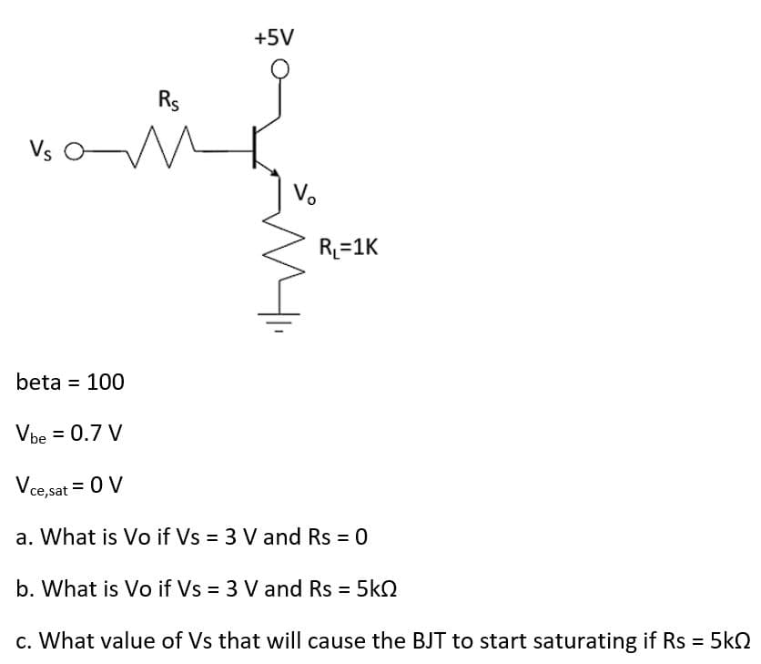 Rs
n
+5V
Vo
R₁=1K
beta = 100
Vbe = 0.7 V
Vce,sat = 0 V
a. What is Vo if Vs = 3 V and Rs = 0
b. What is Vo if Vs = 3 V and Rs = 5kQ
c. What value of Vs that will cause the BJT to start saturating if Rs = 5kQ