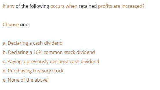 If any of the following occurs when retained profits are increased?
Choose one:
a. Declaring a cash dividend
b. Declaring a 10% common stock dividend
c. Paying a previously declared cash dividend
d. Purchasing treasury stock
e. None of the above