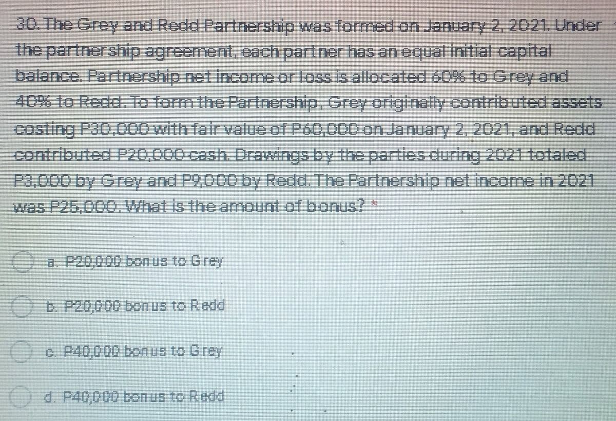 30. The Grey and Redd Partnership was formed on January 2, 2021. Under
the partnership agreement, each partner has an equal initial capital
balance. Partnership net income or loss is allocated 60% to Grey and
40% to Redd. To form the Partnership, Grey originally contributed assets
costing P30,000 with fair value of P60,000 on January 2, 2021, and Redd
contributed P20,000 cash. Drawings by the parties during 2021 totaled
P3,000 by Grey and P2,000 by Redd. The Partnership net income in 2021
was P25,000. What is the amount of bonus? *
a. P20,000 bonus to Grey
b. P20,000 bonus to Redd
c. P40,000 bonus to Grey
d. P40,000 bonus to Redd