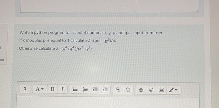 Write a python program to accept 4 numbers x, y, p and q as input from user
if x modulus p is equal to 1 calculate Z=(px+qy")/4,
Otherwise calculate Z=(p*+q* )/(x² +y?)
on
A BI
E E E E
