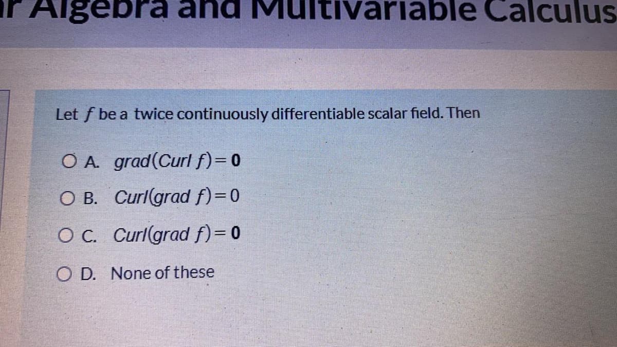 Algebra and M
tivariable Calculus
Let f be a twice continuously differentiable scalar field. Then
OA grad(Curlf)=0
O B. Curlgrad f)=0
OC. Curlgrad f)= 0
O D. None of these
