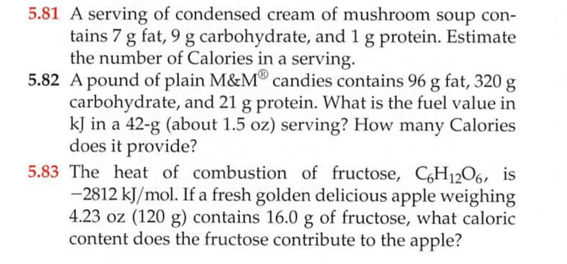 5.81 A serving of condensed cream of mushroom soup con-
tains 7 g fat, 9 g carbohydrate, and 1 g protein. Estimate
the number of Calories in a serving.
5.82 A pound of plain M&M® candies contains 96 g fat, 320 g
carbohydrate, and 21 g protein. What is the fuel value in
kJ in a 42-g (about 1.5 oz) serving? How many Calories
does it provide?
5.83 The heat of combustion of fructose, CH12O6, is
-2812 kJ/mol. If a fresh golden delicious apple weighing
4.23 oz (120 g) contains 16.0 g of fructose, what caloric
content does the fructose contribute to the apple?
