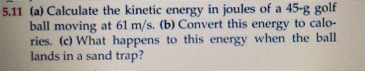 5.11 (a) Calculate the kinetic energy in joules of a 45-g golf
ball moving at 61 m/s. (b) Convert this energy to calo-
ries. (c) What happens to this energy when the ball
lands in a sand trap?
