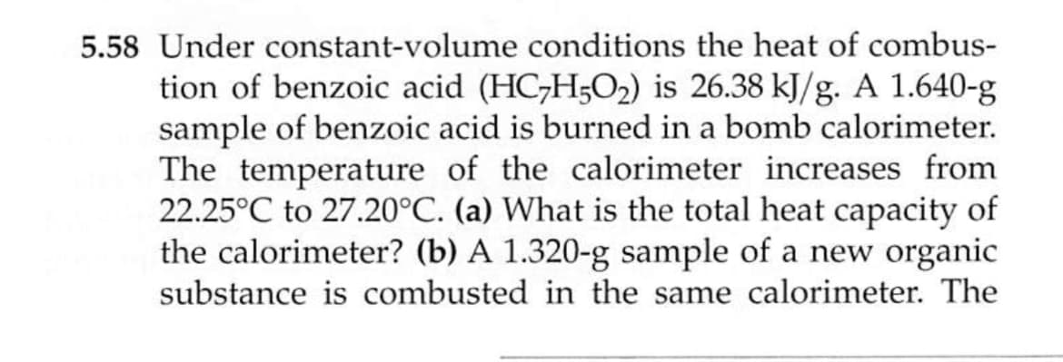 5.58 Under constant-volume conditions the heat of combus-
tion of benzoic acid (HC,H5O2) is 26.38 kJ/g. A 1.640-g
sample of benzoic acid is burned in a bomb calorimeter.
The temperature of the calorimeter increases from
22.25°C to 27.20°C. (a) What is the total heat capacity of
the calorimeter? (b) A 1.320-g sample of a new organic
substance is combusted in the same calorimeter. The
