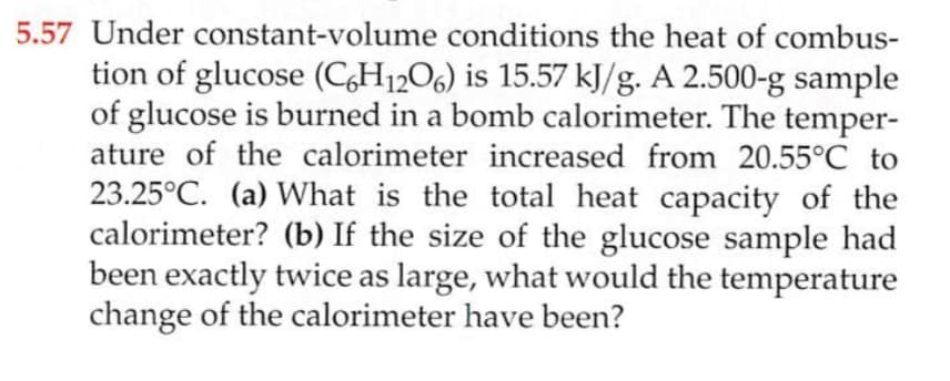 5.57 Under constant-volume conditions the heat of combus-
tion of glucose (C,H12O6) is 15.57 kJ/g. A 2.500-g sample
of glucose is burned in a bomb calorimeter. The temper-
ature of the calorimeter increased from 20.55°C to
23.25°C. (a) What is the total heat capacity of the
calorimeter? (b) If the size of the glucose sample had
been exactly twice as large, what would the temperature
change of the calorimeter have been?
