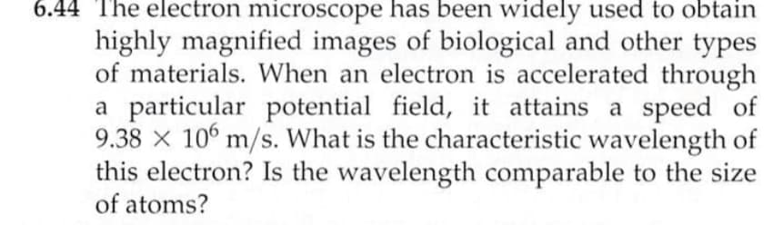 6.44 The electron microscope has been widely used to obtain
highly magnified images of biological and other types
of materials. When an electron is accelerated through
a particular potential field, it attains a speed of
9.38 × 106 m/s. What is the characteristic wavelength of
this electron? Is the wavelength comparable to the size
of atoms?
