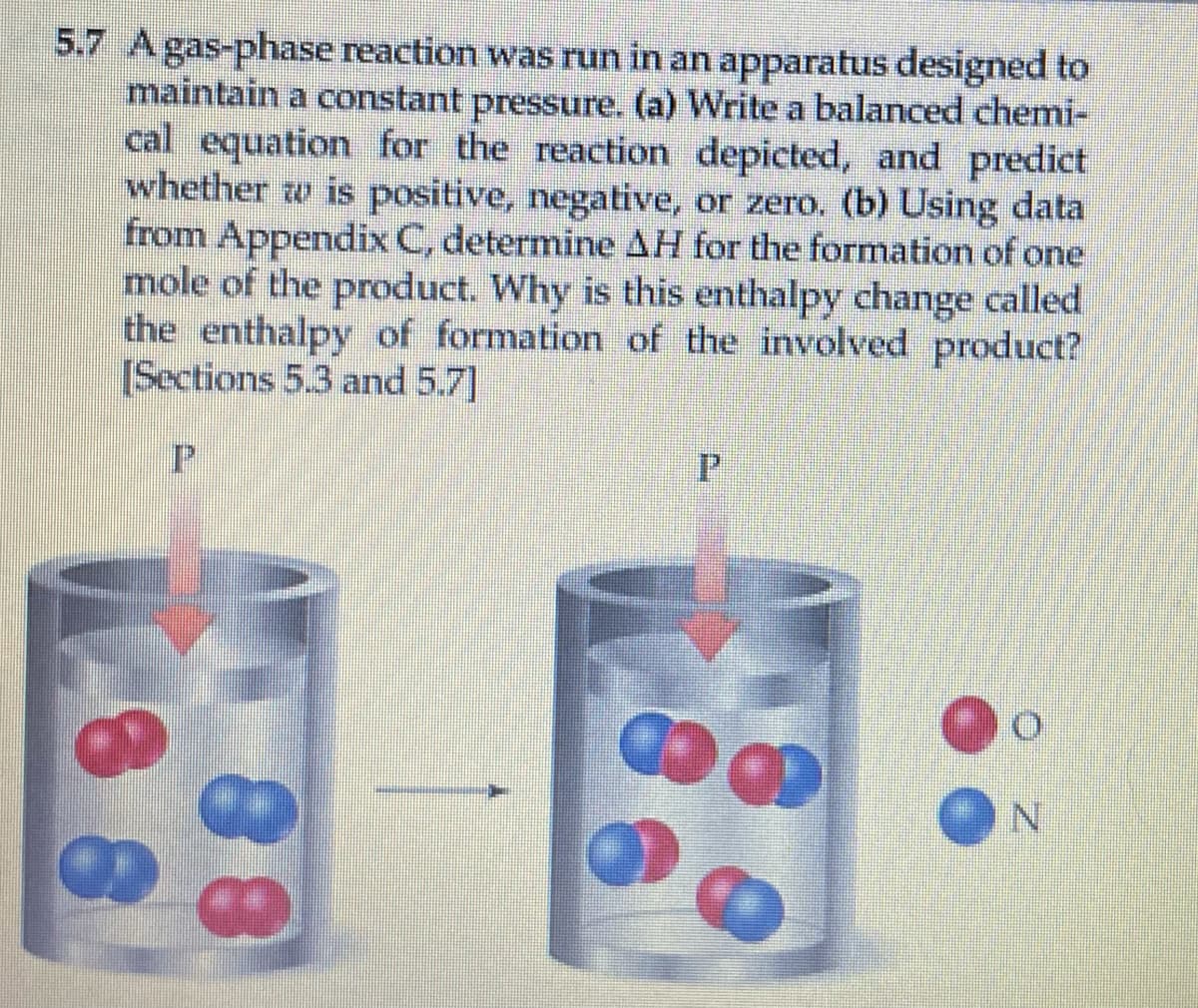 5.7 Agas-phase reaction was run in an apparatus designed to
maintain a constant pressure. (a) Write a balanced chemi-
cal equation for the reaction depicted, and predict
whether w is positive, negative, or zero. (b) Using data
from Appendix C, determine AH for the formation of one
mole of the product. Why is this enthalpy change called
the enthalpy of formation of the involved product?
[Sections 5.3 and 5.7]
P.
