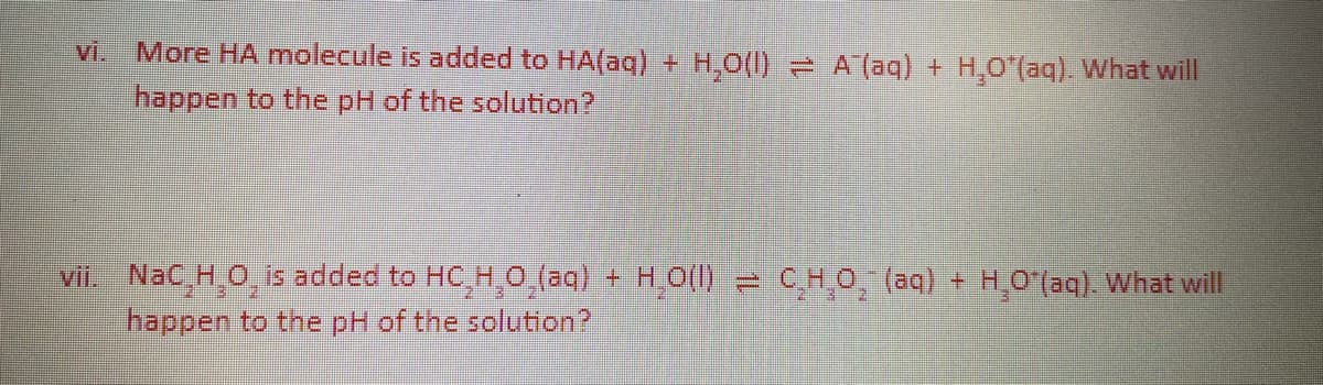 More HA molecule is added to HA(aq) + H,0(I) A (aq) + H,O (aq). What will
happen to the pH of the solution?
vi.
vii. NaC,H O,is added to HC,H,O,(aq) + H0() = CHO, (aq) + H0 (aq). What will
happen to the pH of the solution?
