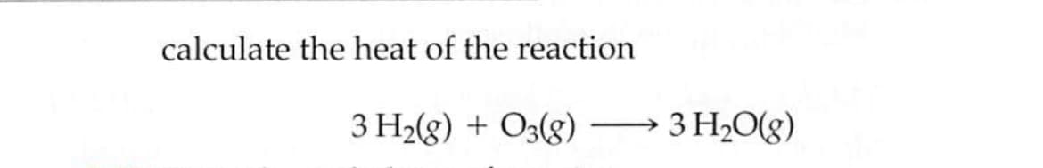 calculate the heat of the reaction
3 H2(g) + O3(g)
3 H2O(g)
