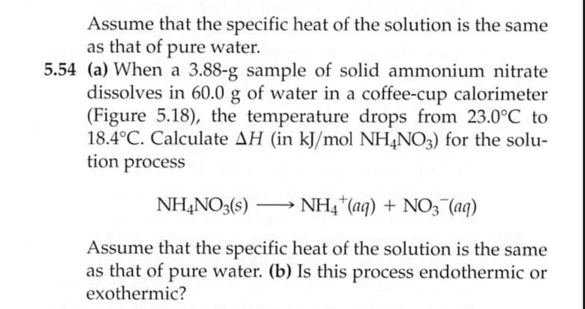 Assume that the specific heat of the solution is the same
as that of pure water.
5.54 (a) When a 3.88-g sample of solid ammonium nitrate
dissolves in 60.0 g of water in a coffee-cup calorimeter
(Figure 5.18), the temperature drops from 23.0°C to
18.4°C. Calculate AH (in kJ/mol NH4NO3) for the solu-
tion process
NH4NO3(s) –→ NH4*(aq) + NO3 (aq)
-
Assume that the specific heat of the solution is the same
as that of pure water. (b) Is this process endothermic or
exothermic?
