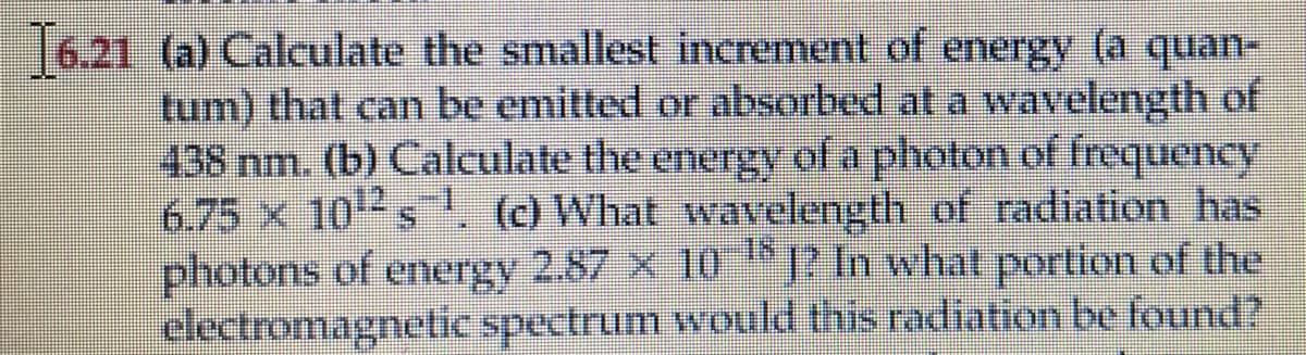 1621 (a) Calculate the smallest increment of energy (a quan-
tum) that can be emitted or absorbed at a wavelength of
438 nm. (b) Calculate the energy of a photon of frequency
6.75 x 102s . () What wavelength of radiation has
photons of energy 2.87 x 10 P In what portion of the
electromagnetic spectrum would this radiation be found?
