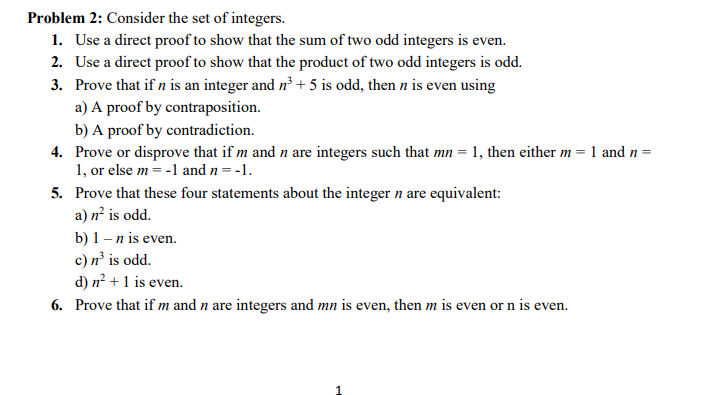 Problem 2: Consider the set of integers.
1. Use a direct proof to show that the sum of two odd integers is even.
2. Use a direct proof to show that the product of two odd integers is odd.
Prove that if n is an integer and n³ + 5 is odd, then n is even using
a) A proof by contraposition.
3.
b) A proof by contradiction.
4. Prove or disprove that if m and n are integers such that mn = 1, then either m = 1 and n =
1, or else m = -1 and n = -1.
5. Prove that these four statements about the integer n are equivalent:
a) n² is odd.
b) 1 - n is even.
c) n³ is odd.
d) n² + 1 is even.
6. Prove that if m and n are integers and mn is even, then m is even or n is even.