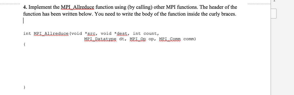 4. Implement the MPL Allreduce function using (by calling) other MPI functions. The header of the
function has been written below. You need to write the body of the function inside the curly braces.
|
int MPI Allreduce (void *src, void *dest, int count,
{
}
MPT Datatype dt, MPI Op op, MPT Comm comm)