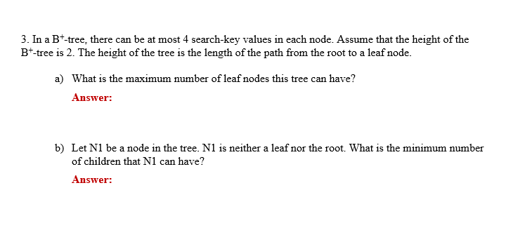 3. In a B*-tree, there can be at most 4 search-key values in each node. Assume that the height of the
B*-tree is 2. The height of the tree is the length of the path from the root to a leaf node.
a) What is the maximum number of leaf nodes this tree can have?
Answer:
b) Let N1 be a node in the tree. N1 is neither a leaf nor the root. What is the minimum number
of children that N1 can have?
Answer:
