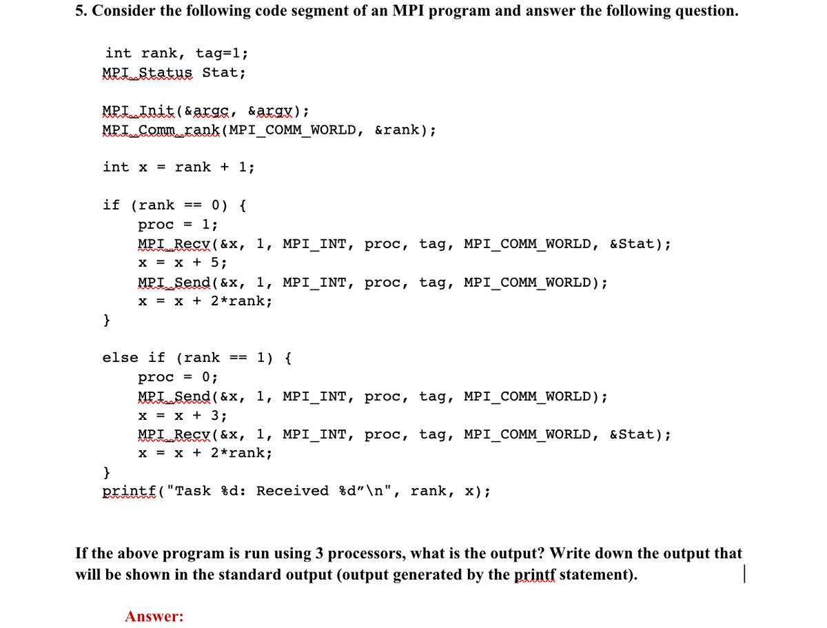 5. Consider the following code segment of an MPI program and answer the following question.
int rank, tag=1;
MPI Status Stat;
MPI Init(&argc, &argv);
MPI Comm rank (MPI_COMM_WORLD, &rank);
int x = rank + 1;
if (rank
}
}
==
0) {
proc = 1;
MPI Recv(&x, 1, MPI_INT, proc, tag, MPI_COMM_WORLD, &Stat);
x = x + 5;
MPI Send (&x, 1, MPI_INT, proc, tag, MPI_COMM_WORLD);
x = x + 2* rank;
else if (rank
proc = 0;
MPI Send (&x, 1, MPI_INT, proc, tag, MPI_COMM_WORLD);
x = x + 3;
==
Answer:
1) {
MPIR
Recv(&x, 1, MPI_INT, proc, tag, MPI_COMM_WORLD, & Stat);
x = x + 2* rank;
printf("Task %d: Received %d"\n", rank, x);
If the above program is run using 3 processors, what is the output? Write down the output that
will be shown in the standard output (output generated by the printf statement).
I