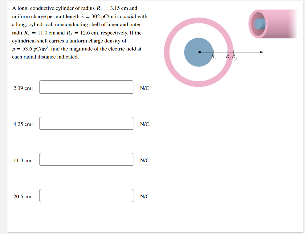 A long, conductive cylinder of radius R1 = 3.15 cm and
uniform charge per unit length A = 302 pC/m is coaxial with
a long, cylindrical, nonconducting shell of inner and outer
radii R2 = 11.0 cm and R3 = 12.6 cm, respectively. If the
cylindrical shell carries a uniform charge density of
p = 53.6 pC/m3, find the magnitude of the electric field at
each radial distance indicated.
R, Ř,
2.39 cm:
N/C
4.25 cm:
N/C
11.3 cm:
N/C
20.5 cm:
N/C
