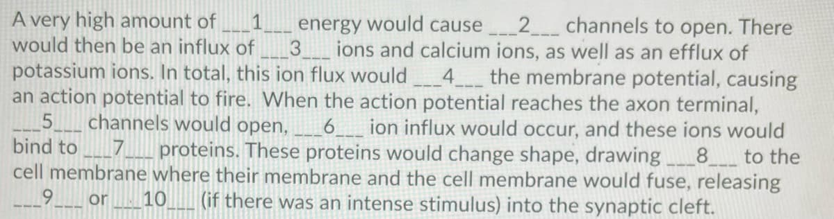 A very high amount of
would then be an influx of
2 channels to open. There
energy would cause
3_ions and calcium ions, as well as an efflux of
1
potassium ions. In total, this ion flux would
an action potential to fire. VWhen the action potential reaches the axon terminal,
5.
bind to
_4__ the membrane potential, causing
channels would open,
6_
ion influx would occur, and these ions would
proteins. These proteins would change shape, drawing
cell membrane where their membrane and the cell membrane would fuse, releasing
10_ (if there was an intense stimulus) into the synaptic cleft.
8
to the
or

