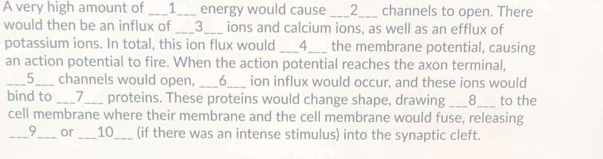 A very high amount of
would then be an influx of
energy would cause 2__ channels to open. There
3ions and calcium ions, as well as an efflux of
potassium ions. In total, this ion flux would 4 the membrane potential, causing
an action potential to fire. When the action potential reaches the axon terminal,
_6_ion influx would occur, and these ions would
bind to 7 proteins. These proteins would change shape, drawing 8_ to the
cell membrane where their membrane and the cell membrane would fuse, releasing
_5_ channels would open,
_9_ or
10
(if there was an intense stimulus) into the synaptic cleft.
