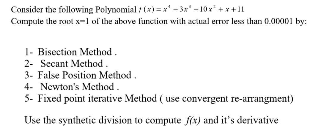 Consider the following Polynomial / (x) = x* - 3x' – 10 x? + x +11
Compute the root x=1 of the above function with actual error less than 0.00001 by:
1- Bisection Method.
2- Secant Method.
3- False Position Method.
4- Newton's Method .
5- Fixed point iterative Method ( use convergent re-arrangment)
Use the synthetic division to compute f(x) and it's derivative
