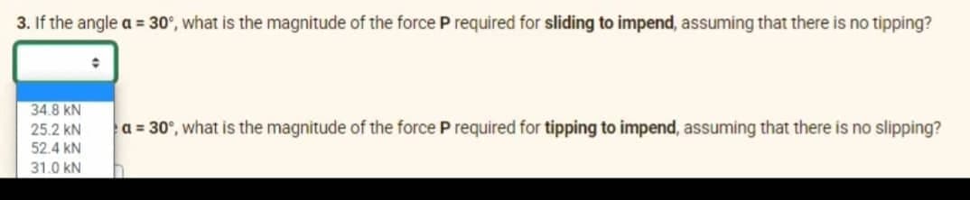 3. If the angle a = 30°, what is the magnitude of the force P required for sliding to impend, assuming that there is no tipping?
●
34.8 KN
a = 30°, what is the magnitude of the force P required for tipping to impend, assuming that there is no slipping?
25.2 KN
52.4 KN
31.0 KN