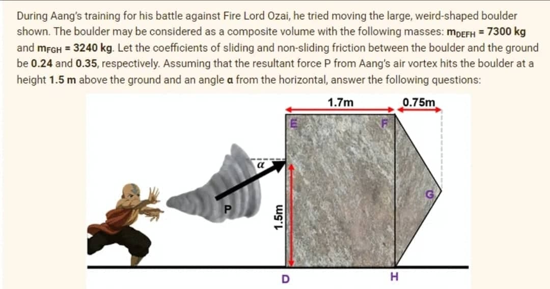 During Aang's training for his battle against Fire Lord Ozai, he tried moving the large, weird-shaped boulder
shown. The boulder may be considered as a composite volume with the following masses: mDEFH = 7300 kg
and MFGH = 3240 kg. Let the coefficients of sliding and non-sliding friction between the boulder and the ground
be 0.24 and 0.35, respectively. Assuming that the resultant force P from Aang's air vortex hits the boulder at a
height 1.5 m above the ground and an angle a from the horizontal, answer the following questions:
1.7m
0.75m
a
1.5m
H