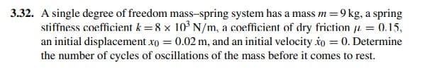 3.32. A single degree of freedom mass-spring system has a mass m=9 kg, a spring
stiffness coefficient k = 8 x 10° N/m, a coefficient of dry friction u = 0.15,
an initial displacement xo = 0.02 m, and an initial velocity io = 0. Determine
the number of cycles of oscillations of the mass before it comes to rest.
