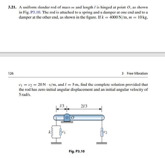 3.21. A uniform slender rod of mass m and length I is hinged at point 0, as shown
in Fig. P3.10. The rod is attached to a spring and a damper at one end and to
damper at the other end, as shown in the figure. If k = 4000 N/m, m = 10kg,
3 Free Vibration
126
ci = c2 = 20N - s/m, and I = 5 m, find the complete solution provided that
the rod has zero initial angular displacement and an initial angular velocity of
5 rad/s.
1/3
21/3
C2
Fig. P3.10
