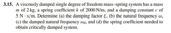 3.15. A viscously damped single degree of freedom mass-spring system has a mass
m of 2 kg, a spring coefficient k of 2000 N/m, and a damping constant c of
5 N s/m. Determine (a) the damping factor , (b) the natural frequency @,
(c) the damped natural frequency wad, and (d) the spring coefficient needed to
obtain critically damped system.
