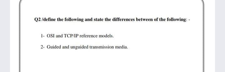 Q2 /define the following and state the differences between of the following: -
1- OSI and TCP/IP reference models.
2- Guided and unguided transmission media.
