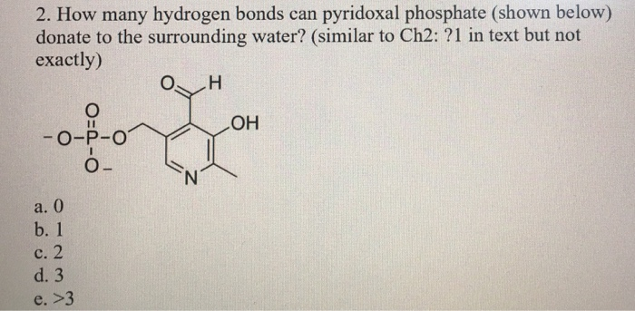2. How many hydrogen bonds can pyridoxal phosphate (shown below)
donate to the surrounding water? (similar to Ch2: ?1 in text but not
exactly)
H
O
-0- -0
ahora
O_
N
a. 0
b. 1
c. 2
d. 3
e. >3
OH
